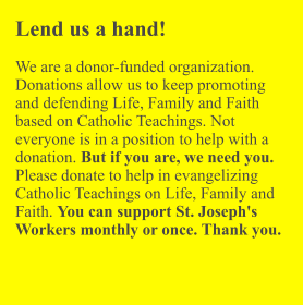 Lend us a hand!  We are a donor-funded organization. Donations allow us to keep promoting and defending Life, Family and Faith based on Catholic Teachings. Not everyone is in a position to help with a donation. But if you are, we need you. Please donate to help in evangelizing Catholic Teachings on Life, Family and Faith. You can support St. Joseph's Workers monthly or once. Thank you.